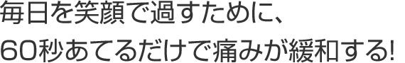 毎日を笑顔で過すために、60秒あてるだけで緩和する！